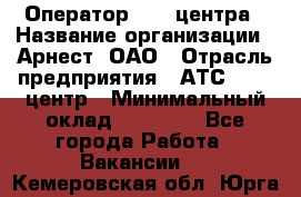 Оператор Call-центра › Название организации ­ Арнест, ОАО › Отрасль предприятия ­ АТС, call-центр › Минимальный оклад ­ 21 000 - Все города Работа » Вакансии   . Кемеровская обл.,Юрга г.